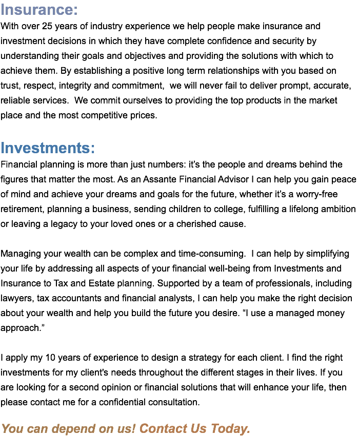 Insurance: With over 25 years of industry experience we help people make insurance and investment decisions in which they have complete confidence and security by understanding their goals and objectives and providing the solutions with which to achieve them. By establishing a positive long term relationships with you based on trust, respect, integrity and commitment, we will never fail to deliver prompt, accurate, reliable services. We commit ourselves to providing the top products in the market place and the most competitive prices. Investments: Financial planning is more than just numbers: it’s the people and dreams behind the figures that matter the most. As an Assante Financial Advisor I can help you gain peace of mind and achieve your dreams and goals for the future, whether it’s a worry-free retirement, planning a business, sending children to college, fulfilling a lifelong ambition or leaving a legacy to your loved ones or a cherished cause. Managing your wealth can be complex and time-consuming. I can help by simplifying your life by addressing all aspects of your financial well-being from Investments and Insurance to Tax and Estate planning. Supported by a team of professionals, including lawyers, tax accountants and financial analysts, I can help you make the right decision about your wealth and help you build the future you desire. “I use a managed money approach.” I apply my 10 years of experience to design a strategy for each client. I find the right investments for my client's needs throughout the different stages in their lives. If you are looking for a second opinion or financial solutions that will enhance your life, then please contact me for a confidential consultation. You can depend on us! Contact Us Today. 